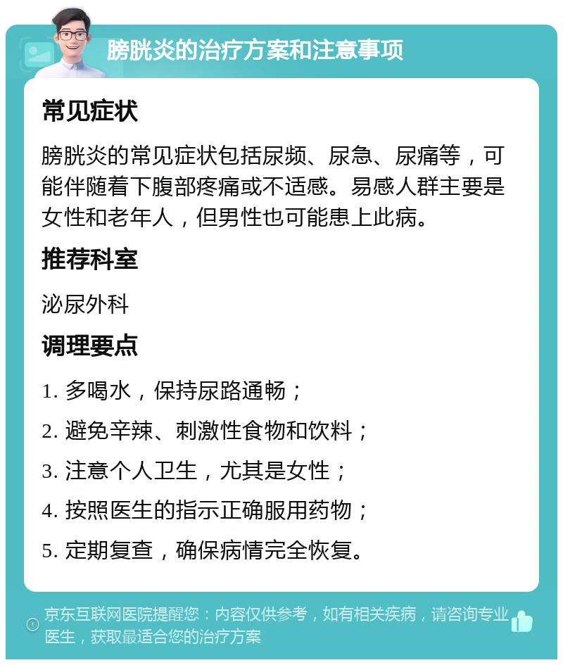 膀胱炎的治疗方案和注意事项 常见症状 膀胱炎的常见症状包括尿频、尿急、尿痛等，可能伴随着下腹部疼痛或不适感。易感人群主要是女性和老年人，但男性也可能患上此病。 推荐科室 泌尿外科 调理要点 1. 多喝水，保持尿路通畅； 2. 避免辛辣、刺激性食物和饮料； 3. 注意个人卫生，尤其是女性； 4. 按照医生的指示正确服用药物； 5. 定期复查，确保病情完全恢复。