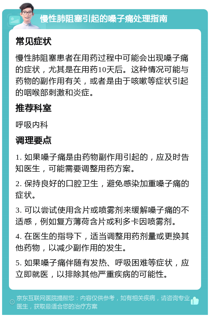 慢性肺阻塞引起的嗓子痛处理指南 常见症状 慢性肺阻塞患者在用药过程中可能会出现嗓子痛的症状，尤其是在用药10天后。这种情况可能与药物的副作用有关，或者是由于咳嗽等症状引起的咽喉部刺激和炎症。 推荐科室 呼吸内科 调理要点 1. 如果嗓子痛是由药物副作用引起的，应及时告知医生，可能需要调整用药方案。 2. 保持良好的口腔卫生，避免感染加重嗓子痛的症状。 3. 可以尝试使用含片或喷雾剂来缓解嗓子痛的不适感，例如复方薄荷含片或利多卡因喷雾剂。 4. 在医生的指导下，适当调整用药剂量或更换其他药物，以减少副作用的发生。 5. 如果嗓子痛伴随有发热、呼吸困难等症状，应立即就医，以排除其他严重疾病的可能性。