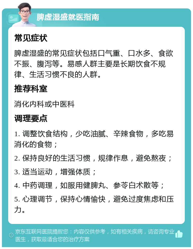 脾虚湿盛就医指南 常见症状 脾虚湿盛的常见症状包括口气重、口水多、食欲不振、腹泻等。易感人群主要是长期饮食不规律、生活习惯不良的人群。 推荐科室 消化内科或中医科 调理要点 1. 调整饮食结构，少吃油腻、辛辣食物，多吃易消化的食物； 2. 保持良好的生活习惯，规律作息，避免熬夜； 3. 适当运动，增强体质； 4. 中药调理，如服用健脾丸、参苓白术散等； 5. 心理调节，保持心情愉快，避免过度焦虑和压力。