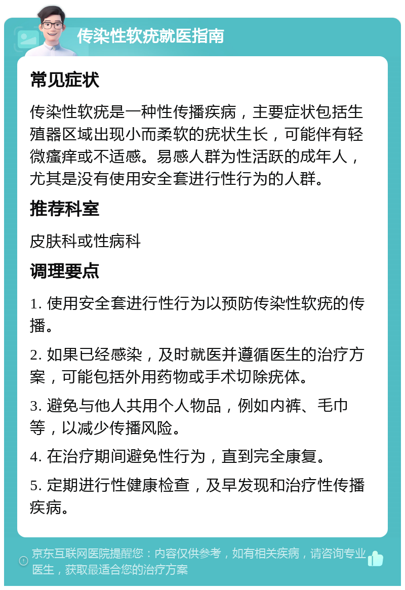 传染性软疣就医指南 常见症状 传染性软疣是一种性传播疾病，主要症状包括生殖器区域出现小而柔软的疣状生长，可能伴有轻微瘙痒或不适感。易感人群为性活跃的成年人，尤其是没有使用安全套进行性行为的人群。 推荐科室 皮肤科或性病科 调理要点 1. 使用安全套进行性行为以预防传染性软疣的传播。 2. 如果已经感染，及时就医并遵循医生的治疗方案，可能包括外用药物或手术切除疣体。 3. 避免与他人共用个人物品，例如内裤、毛巾等，以减少传播风险。 4. 在治疗期间避免性行为，直到完全康复。 5. 定期进行性健康检查，及早发现和治疗性传播疾病。