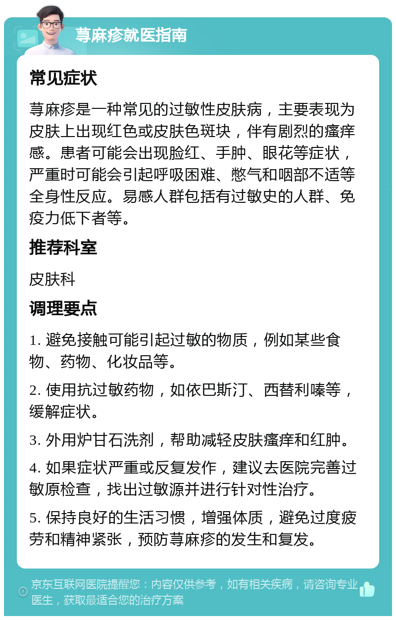 荨麻疹就医指南 常见症状 荨麻疹是一种常见的过敏性皮肤病，主要表现为皮肤上出现红色或皮肤色斑块，伴有剧烈的瘙痒感。患者可能会出现脸红、手肿、眼花等症状，严重时可能会引起呼吸困难、憋气和咽部不适等全身性反应。易感人群包括有过敏史的人群、免疫力低下者等。 推荐科室 皮肤科 调理要点 1. 避免接触可能引起过敏的物质，例如某些食物、药物、化妆品等。 2. 使用抗过敏药物，如依巴斯汀、西替利嗪等，缓解症状。 3. 外用炉甘石洗剂，帮助减轻皮肤瘙痒和红肿。 4. 如果症状严重或反复发作，建议去医院完善过敏原检查，找出过敏源并进行针对性治疗。 5. 保持良好的生活习惯，增强体质，避免过度疲劳和精神紧张，预防荨麻疹的发生和复发。