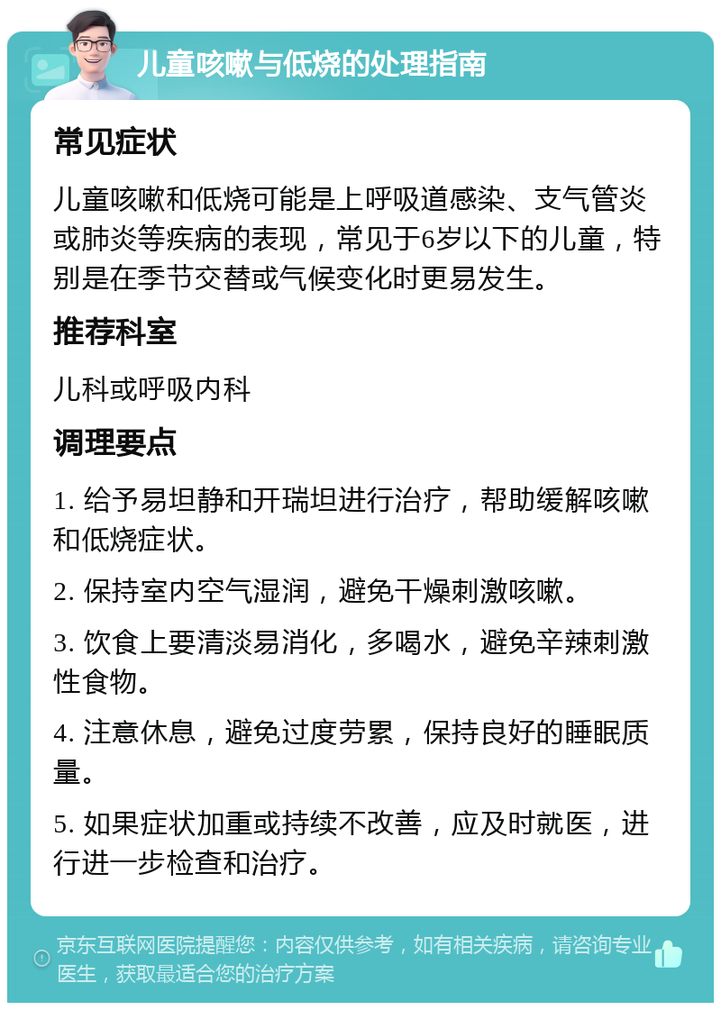 儿童咳嗽与低烧的处理指南 常见症状 儿童咳嗽和低烧可能是上呼吸道感染、支气管炎或肺炎等疾病的表现，常见于6岁以下的儿童，特别是在季节交替或气候变化时更易发生。 推荐科室 儿科或呼吸内科 调理要点 1. 给予易坦静和开瑞坦进行治疗，帮助缓解咳嗽和低烧症状。 2. 保持室内空气湿润，避免干燥刺激咳嗽。 3. 饮食上要清淡易消化，多喝水，避免辛辣刺激性食物。 4. 注意休息，避免过度劳累，保持良好的睡眠质量。 5. 如果症状加重或持续不改善，应及时就医，进行进一步检查和治疗。