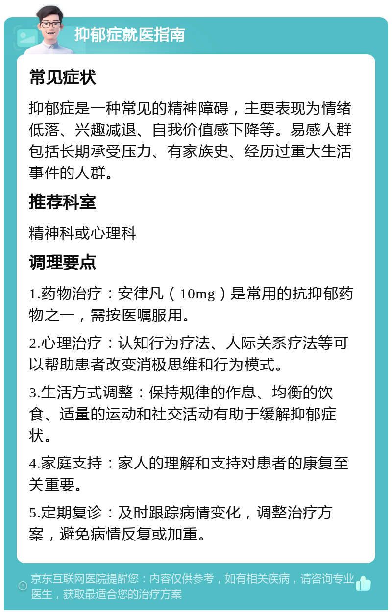 抑郁症就医指南 常见症状 抑郁症是一种常见的精神障碍，主要表现为情绪低落、兴趣减退、自我价值感下降等。易感人群包括长期承受压力、有家族史、经历过重大生活事件的人群。 推荐科室 精神科或心理科 调理要点 1.药物治疗：安律凡（10mg）是常用的抗抑郁药物之一，需按医嘱服用。 2.心理治疗：认知行为疗法、人际关系疗法等可以帮助患者改变消极思维和行为模式。 3.生活方式调整：保持规律的作息、均衡的饮食、适量的运动和社交活动有助于缓解抑郁症状。 4.家庭支持：家人的理解和支持对患者的康复至关重要。 5.定期复诊：及时跟踪病情变化，调整治疗方案，避免病情反复或加重。