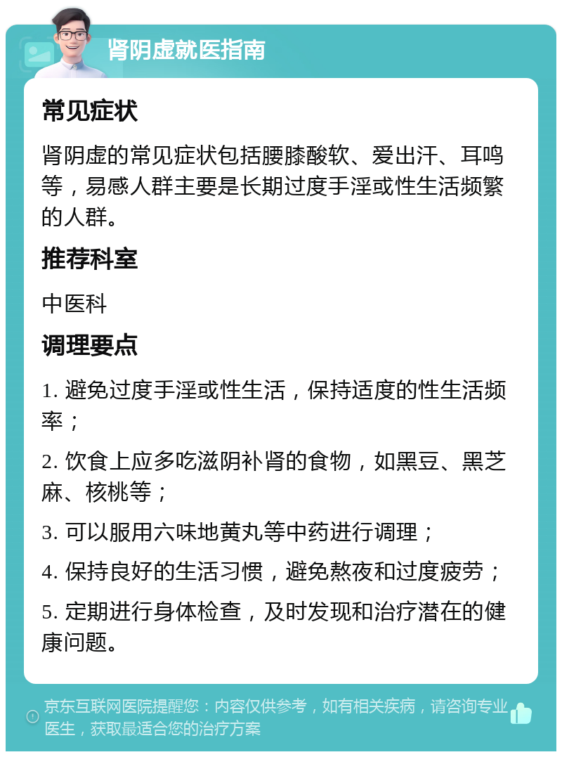 肾阴虚就医指南 常见症状 肾阴虚的常见症状包括腰膝酸软、爱出汗、耳鸣等，易感人群主要是长期过度手淫或性生活频繁的人群。 推荐科室 中医科 调理要点 1. 避免过度手淫或性生活，保持适度的性生活频率； 2. 饮食上应多吃滋阴补肾的食物，如黑豆、黑芝麻、核桃等； 3. 可以服用六味地黄丸等中药进行调理； 4. 保持良好的生活习惯，避免熬夜和过度疲劳； 5. 定期进行身体检查，及时发现和治疗潜在的健康问题。