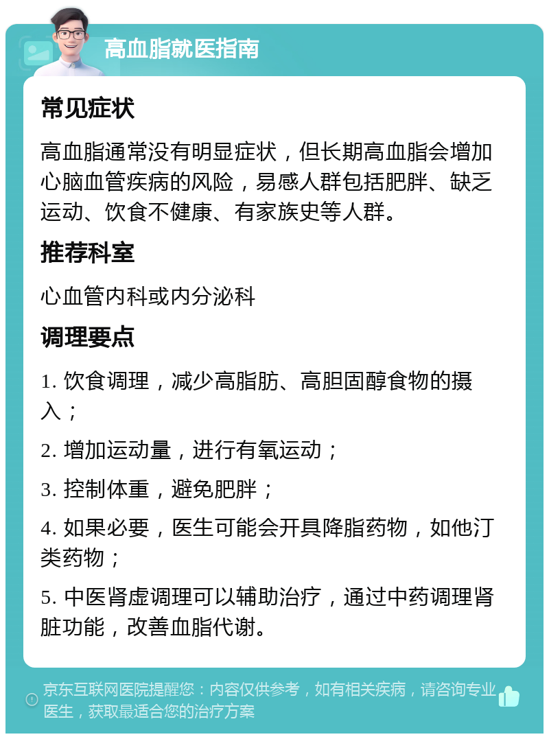 高血脂就医指南 常见症状 高血脂通常没有明显症状，但长期高血脂会增加心脑血管疾病的风险，易感人群包括肥胖、缺乏运动、饮食不健康、有家族史等人群。 推荐科室 心血管内科或内分泌科 调理要点 1. 饮食调理，减少高脂肪、高胆固醇食物的摄入； 2. 增加运动量，进行有氧运动； 3. 控制体重，避免肥胖； 4. 如果必要，医生可能会开具降脂药物，如他汀类药物； 5. 中医肾虚调理可以辅助治疗，通过中药调理肾脏功能，改善血脂代谢。