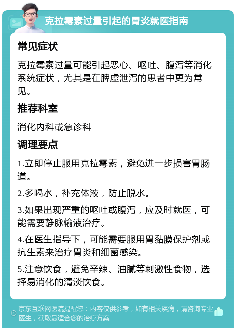 克拉霉素过量引起的胃炎就医指南 常见症状 克拉霉素过量可能引起恶心、呕吐、腹泻等消化系统症状，尤其是在脾虚泄泻的患者中更为常见。 推荐科室 消化内科或急诊科 调理要点 1.立即停止服用克拉霉素，避免进一步损害胃肠道。 2.多喝水，补充体液，防止脱水。 3.如果出现严重的呕吐或腹泻，应及时就医，可能需要静脉输液治疗。 4.在医生指导下，可能需要服用胃黏膜保护剂或抗生素来治疗胃炎和细菌感染。 5.注意饮食，避免辛辣、油腻等刺激性食物，选择易消化的清淡饮食。