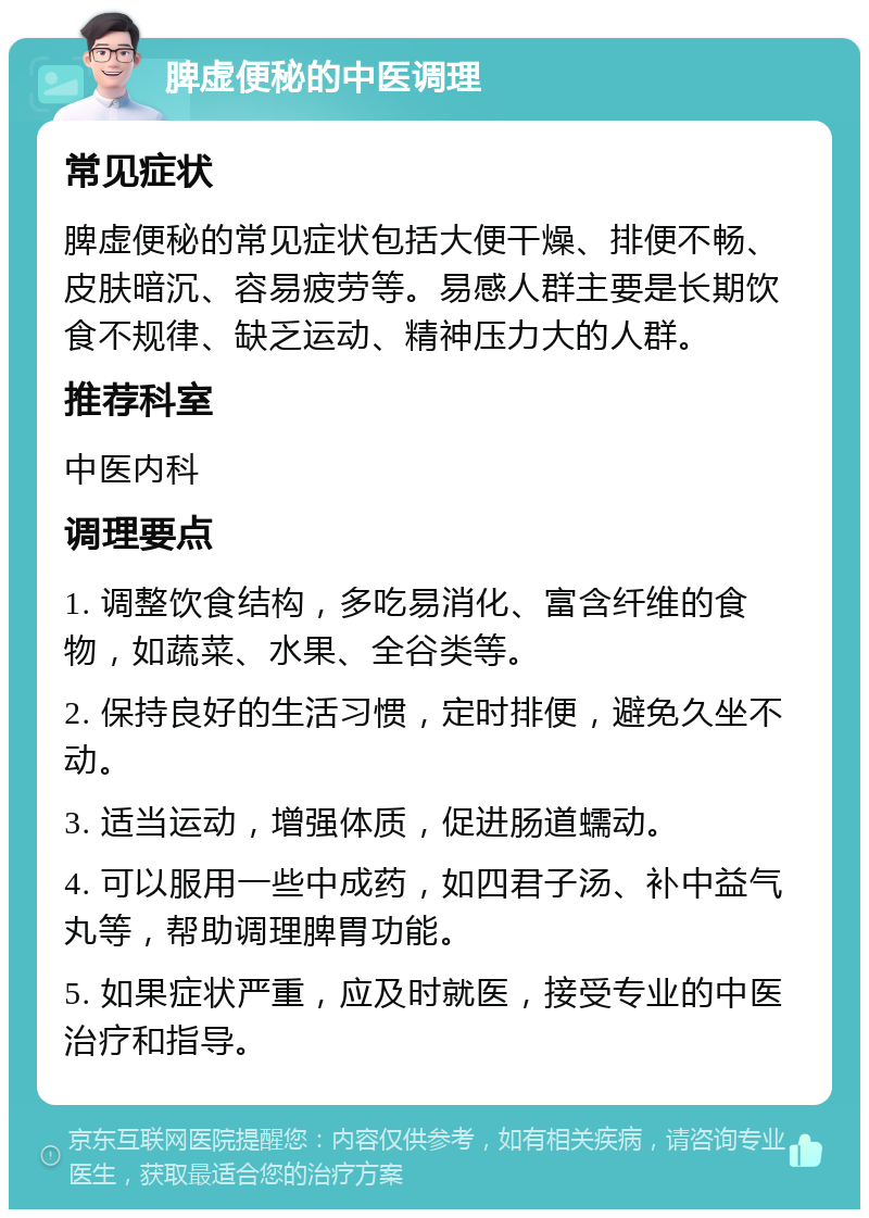 脾虚便秘的中医调理 常见症状 脾虚便秘的常见症状包括大便干燥、排便不畅、皮肤暗沉、容易疲劳等。易感人群主要是长期饮食不规律、缺乏运动、精神压力大的人群。 推荐科室 中医内科 调理要点 1. 调整饮食结构，多吃易消化、富含纤维的食物，如蔬菜、水果、全谷类等。 2. 保持良好的生活习惯，定时排便，避免久坐不动。 3. 适当运动，增强体质，促进肠道蠕动。 4. 可以服用一些中成药，如四君子汤、补中益气丸等，帮助调理脾胃功能。 5. 如果症状严重，应及时就医，接受专业的中医治疗和指导。