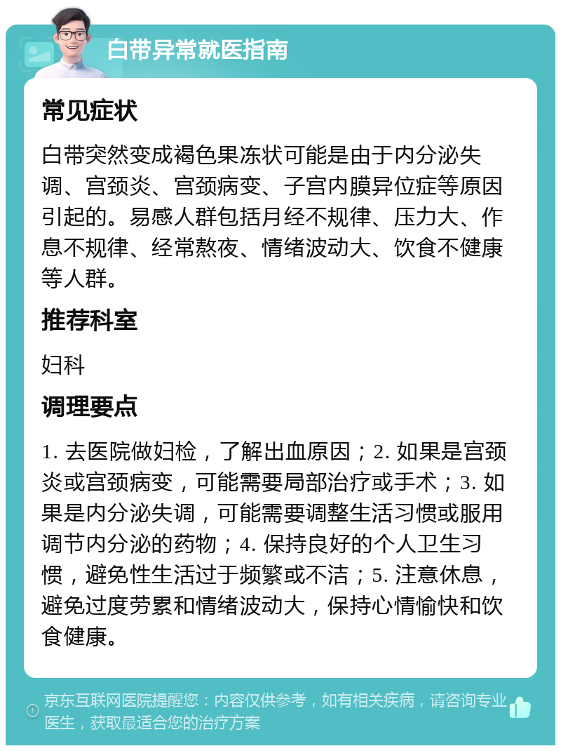 白带异常就医指南 常见症状 白带突然变成褐色果冻状可能是由于内分泌失调、宫颈炎、宫颈病变、子宫内膜异位症等原因引起的。易感人群包括月经不规律、压力大、作息不规律、经常熬夜、情绪波动大、饮食不健康等人群。 推荐科室 妇科 调理要点 1. 去医院做妇检，了解出血原因；2. 如果是宫颈炎或宫颈病变，可能需要局部治疗或手术；3. 如果是内分泌失调，可能需要调整生活习惯或服用调节内分泌的药物；4. 保持良好的个人卫生习惯，避免性生活过于频繁或不洁；5. 注意休息，避免过度劳累和情绪波动大，保持心情愉快和饮食健康。