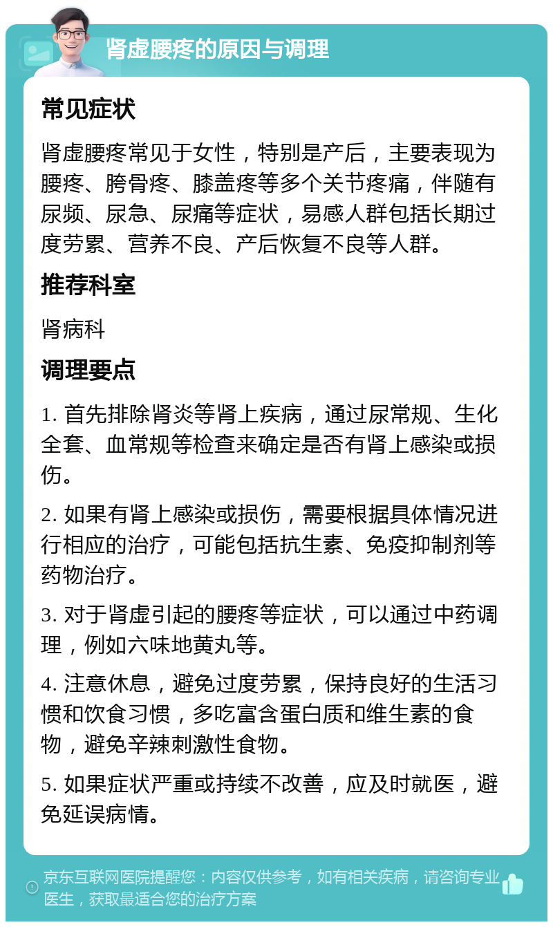 肾虚腰疼的原因与调理 常见症状 肾虚腰疼常见于女性，特别是产后，主要表现为腰疼、胯骨疼、膝盖疼等多个关节疼痛，伴随有尿频、尿急、尿痛等症状，易感人群包括长期过度劳累、营养不良、产后恢复不良等人群。 推荐科室 肾病科 调理要点 1. 首先排除肾炎等肾上疾病，通过尿常规、生化全套、血常规等检查来确定是否有肾上感染或损伤。 2. 如果有肾上感染或损伤，需要根据具体情况进行相应的治疗，可能包括抗生素、免疫抑制剂等药物治疗。 3. 对于肾虚引起的腰疼等症状，可以通过中药调理，例如六味地黄丸等。 4. 注意休息，避免过度劳累，保持良好的生活习惯和饮食习惯，多吃富含蛋白质和维生素的食物，避免辛辣刺激性食物。 5. 如果症状严重或持续不改善，应及时就医，避免延误病情。