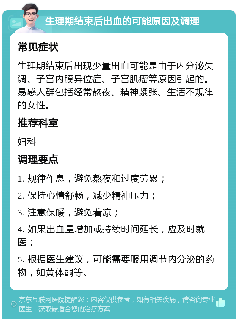 生理期结束后出血的可能原因及调理 常见症状 生理期结束后出现少量出血可能是由于内分泌失调、子宫内膜异位症、子宫肌瘤等原因引起的。易感人群包括经常熬夜、精神紧张、生活不规律的女性。 推荐科室 妇科 调理要点 1. 规律作息，避免熬夜和过度劳累； 2. 保持心情舒畅，减少精神压力； 3. 注意保暖，避免着凉； 4. 如果出血量增加或持续时间延长，应及时就医； 5. 根据医生建议，可能需要服用调节内分泌的药物，如黄体酮等。