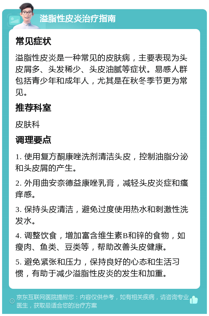 溢脂性皮炎治疗指南 常见症状 溢脂性皮炎是一种常见的皮肤病，主要表现为头皮屑多、头发稀少、头皮油腻等症状。易感人群包括青少年和成年人，尤其是在秋冬季节更为常见。 推荐科室 皮肤科 调理要点 1. 使用复方酮康唑洗剂清洁头皮，控制油脂分泌和头皮屑的产生。 2. 外用曲安奈德益康唑乳膏，减轻头皮炎症和瘙痒感。 3. 保持头皮清洁，避免过度使用热水和刺激性洗发水。 4. 调整饮食，增加富含维生素B和锌的食物，如瘦肉、鱼类、豆类等，帮助改善头皮健康。 5. 避免紧张和压力，保持良好的心态和生活习惯，有助于减少溢脂性皮炎的发生和加重。