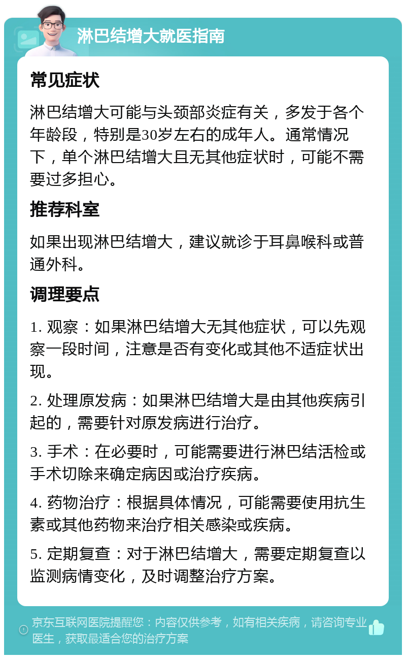 淋巴结增大就医指南 常见症状 淋巴结增大可能与头颈部炎症有关，多发于各个年龄段，特别是30岁左右的成年人。通常情况下，单个淋巴结增大且无其他症状时，可能不需要过多担心。 推荐科室 如果出现淋巴结增大，建议就诊于耳鼻喉科或普通外科。 调理要点 1. 观察：如果淋巴结增大无其他症状，可以先观察一段时间，注意是否有变化或其他不适症状出现。 2. 处理原发病：如果淋巴结增大是由其他疾病引起的，需要针对原发病进行治疗。 3. 手术：在必要时，可能需要进行淋巴结活检或手术切除来确定病因或治疗疾病。 4. 药物治疗：根据具体情况，可能需要使用抗生素或其他药物来治疗相关感染或疾病。 5. 定期复查：对于淋巴结增大，需要定期复查以监测病情变化，及时调整治疗方案。