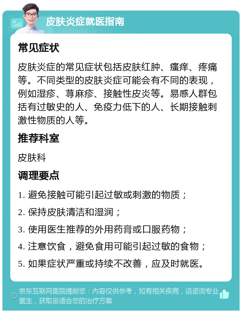 皮肤炎症就医指南 常见症状 皮肤炎症的常见症状包括皮肤红肿、瘙痒、疼痛等。不同类型的皮肤炎症可能会有不同的表现，例如湿疹、荨麻疹、接触性皮炎等。易感人群包括有过敏史的人、免疫力低下的人、长期接触刺激性物质的人等。 推荐科室 皮肤科 调理要点 1. 避免接触可能引起过敏或刺激的物质； 2. 保持皮肤清洁和湿润； 3. 使用医生推荐的外用药膏或口服药物； 4. 注意饮食，避免食用可能引起过敏的食物； 5. 如果症状严重或持续不改善，应及时就医。