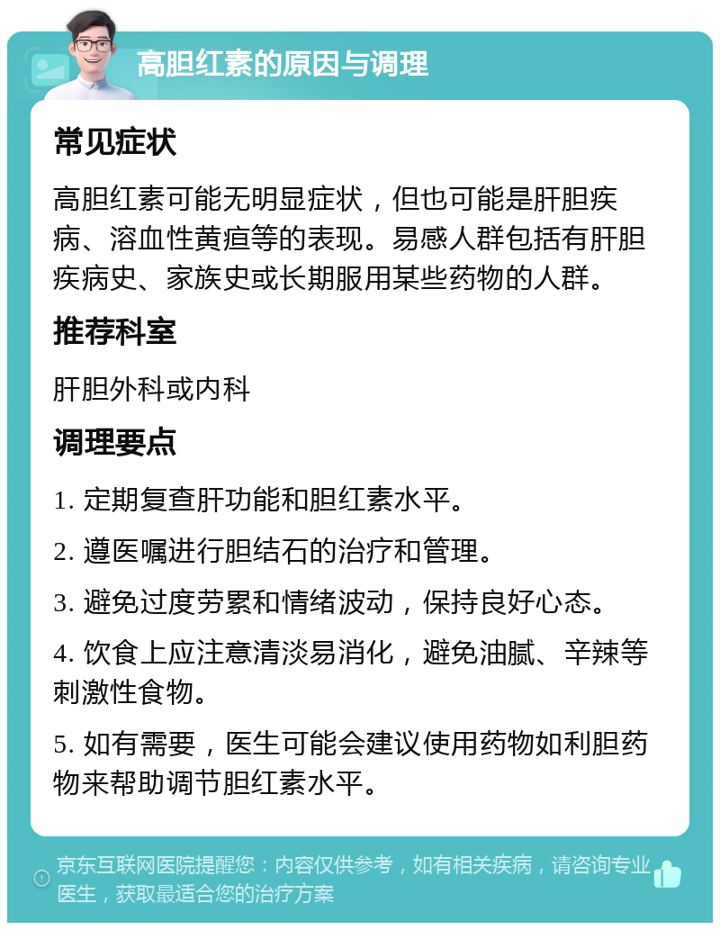 高胆红素的原因与调理 常见症状 高胆红素可能无明显症状，但也可能是肝胆疾病、溶血性黄疸等的表现。易感人群包括有肝胆疾病史、家族史或长期服用某些药物的人群。 推荐科室 肝胆外科或内科 调理要点 1. 定期复查肝功能和胆红素水平。 2. 遵医嘱进行胆结石的治疗和管理。 3. 避免过度劳累和情绪波动，保持良好心态。 4. 饮食上应注意清淡易消化，避免油腻、辛辣等刺激性食物。 5. 如有需要，医生可能会建议使用药物如利胆药物来帮助调节胆红素水平。