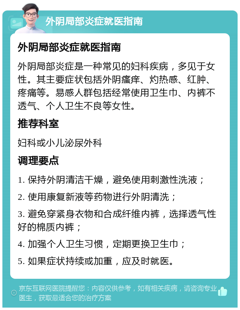 外阴局部炎症就医指南 外阴局部炎症就医指南 外阴局部炎症是一种常见的妇科疾病，多见于女性。其主要症状包括外阴瘙痒、灼热感、红肿、疼痛等。易感人群包括经常使用卫生巾、内裤不透气、个人卫生不良等女性。 推荐科室 妇科或小儿泌尿外科 调理要点 1. 保持外阴清洁干燥，避免使用刺激性洗液； 2. 使用康复新液等药物进行外阴清洗； 3. 避免穿紧身衣物和合成纤维内裤，选择透气性好的棉质内裤； 4. 加强个人卫生习惯，定期更换卫生巾； 5. 如果症状持续或加重，应及时就医。