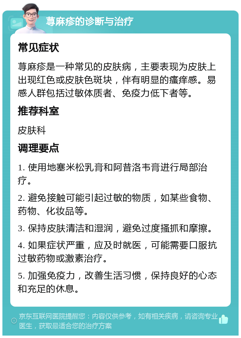 荨麻疹的诊断与治疗 常见症状 荨麻疹是一种常见的皮肤病，主要表现为皮肤上出现红色或皮肤色斑块，伴有明显的瘙痒感。易感人群包括过敏体质者、免疫力低下者等。 推荐科室 皮肤科 调理要点 1. 使用地塞米松乳膏和阿昔洛韦膏进行局部治疗。 2. 避免接触可能引起过敏的物质，如某些食物、药物、化妆品等。 3. 保持皮肤清洁和湿润，避免过度搔抓和摩擦。 4. 如果症状严重，应及时就医，可能需要口服抗过敏药物或激素治疗。 5. 加强免疫力，改善生活习惯，保持良好的心态和充足的休息。