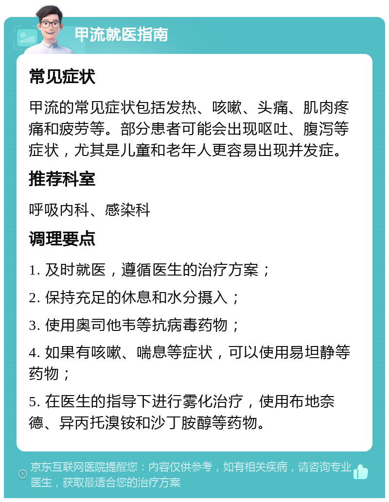 甲流就医指南 常见症状 甲流的常见症状包括发热、咳嗽、头痛、肌肉疼痛和疲劳等。部分患者可能会出现呕吐、腹泻等症状，尤其是儿童和老年人更容易出现并发症。 推荐科室 呼吸内科、感染科 调理要点 1. 及时就医，遵循医生的治疗方案； 2. 保持充足的休息和水分摄入； 3. 使用奥司他韦等抗病毒药物； 4. 如果有咳嗽、喘息等症状，可以使用易坦静等药物； 5. 在医生的指导下进行雾化治疗，使用布地奈德、异丙托溴铵和沙丁胺醇等药物。