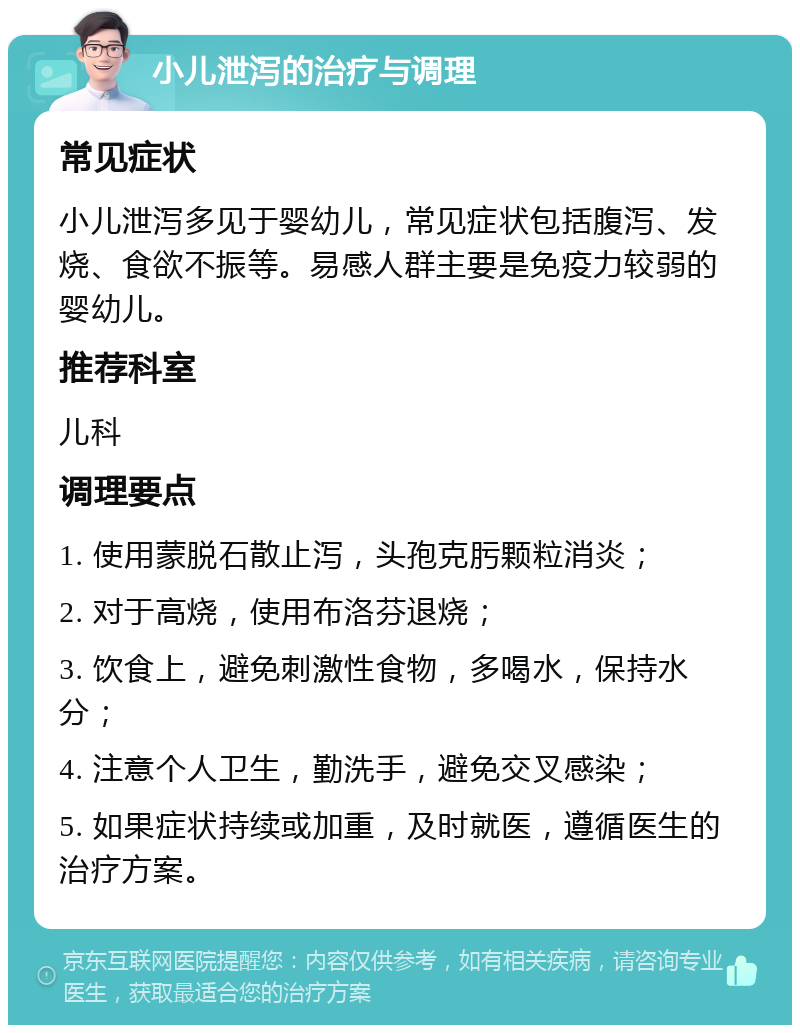 小儿泄泻的治疗与调理 常见症状 小儿泄泻多见于婴幼儿，常见症状包括腹泻、发烧、食欲不振等。易感人群主要是免疫力较弱的婴幼儿。 推荐科室 儿科 调理要点 1. 使用蒙脱石散止泻，头孢克肟颗粒消炎； 2. 对于高烧，使用布洛芬退烧； 3. 饮食上，避免刺激性食物，多喝水，保持水分； 4. 注意个人卫生，勤洗手，避免交叉感染； 5. 如果症状持续或加重，及时就医，遵循医生的治疗方案。