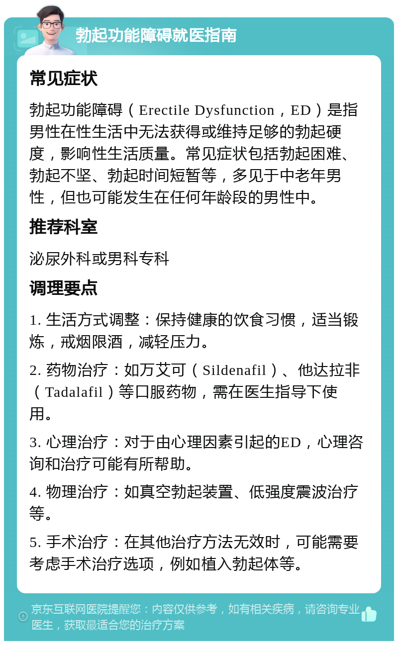 勃起功能障碍就医指南 常见症状 勃起功能障碍（Erectile Dysfunction，ED）是指男性在性生活中无法获得或维持足够的勃起硬度，影响性生活质量。常见症状包括勃起困难、勃起不坚、勃起时间短暂等，多见于中老年男性，但也可能发生在任何年龄段的男性中。 推荐科室 泌尿外科或男科专科 调理要点 1. 生活方式调整：保持健康的饮食习惯，适当锻炼，戒烟限酒，减轻压力。 2. 药物治疗：如万艾可（Sildenafil）、他达拉非（Tadalafil）等口服药物，需在医生指导下使用。 3. 心理治疗：对于由心理因素引起的ED，心理咨询和治疗可能有所帮助。 4. 物理治疗：如真空勃起装置、低强度震波治疗等。 5. 手术治疗：在其他治疗方法无效时，可能需要考虑手术治疗选项，例如植入勃起体等。