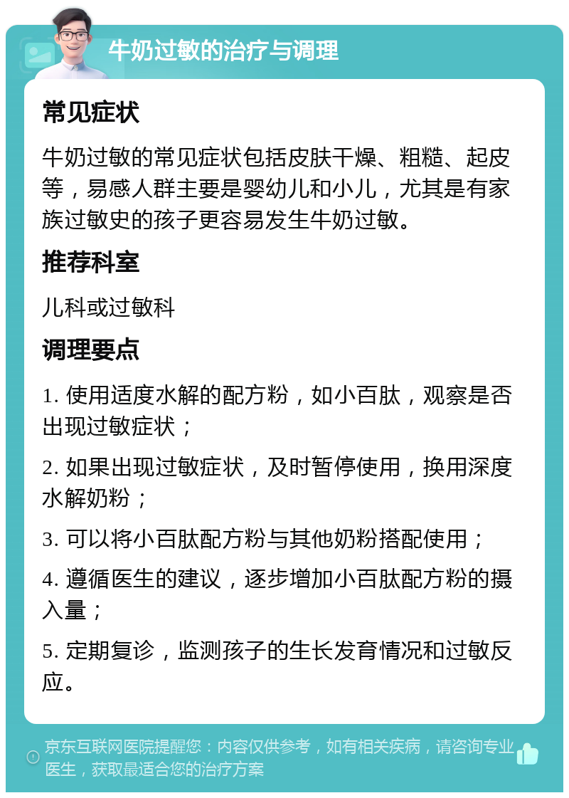 牛奶过敏的治疗与调理 常见症状 牛奶过敏的常见症状包括皮肤干燥、粗糙、起皮等，易感人群主要是婴幼儿和小儿，尤其是有家族过敏史的孩子更容易发生牛奶过敏。 推荐科室 儿科或过敏科 调理要点 1. 使用适度水解的配方粉，如小百肽，观察是否出现过敏症状； 2. 如果出现过敏症状，及时暂停使用，换用深度水解奶粉； 3. 可以将小百肽配方粉与其他奶粉搭配使用； 4. 遵循医生的建议，逐步增加小百肽配方粉的摄入量； 5. 定期复诊，监测孩子的生长发育情况和过敏反应。