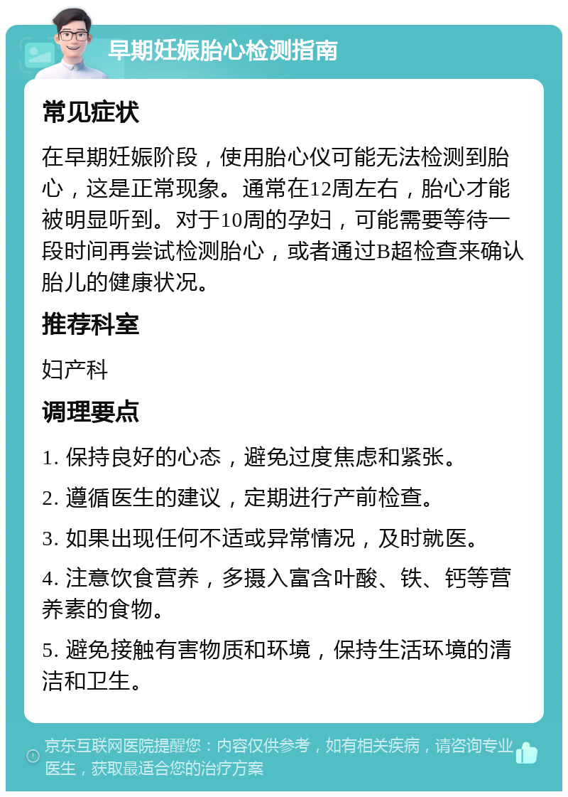 早期妊娠胎心检测指南 常见症状 在早期妊娠阶段，使用胎心仪可能无法检测到胎心，这是正常现象。通常在12周左右，胎心才能被明显听到。对于10周的孕妇，可能需要等待一段时间再尝试检测胎心，或者通过B超检查来确认胎儿的健康状况。 推荐科室 妇产科 调理要点 1. 保持良好的心态，避免过度焦虑和紧张。 2. 遵循医生的建议，定期进行产前检查。 3. 如果出现任何不适或异常情况，及时就医。 4. 注意饮食营养，多摄入富含叶酸、铁、钙等营养素的食物。 5. 避免接触有害物质和环境，保持生活环境的清洁和卫生。