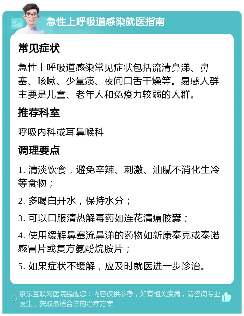 急性上呼吸道感染就医指南 常见症状 急性上呼吸道感染常见症状包括流清鼻涕、鼻塞、咳嗽、少量痰、夜间口舌干燥等。易感人群主要是儿童、老年人和免疫力较弱的人群。 推荐科室 呼吸内科或耳鼻喉科 调理要点 1. 清淡饮食，避免辛辣、刺激、油腻不消化生冷等食物； 2. 多喝白开水，保持水分； 3. 可以口服清热解毒药如连花清瘟胶囊； 4. 使用缓解鼻塞流鼻涕的药物如新康泰克或泰诺感冒片或复方氨酚烷胺片； 5. 如果症状不缓解，应及时就医进一步诊治。