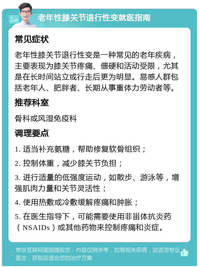 老年性膝关节退行性变就医指南 常见症状 老年性膝关节退行性变是一种常见的老年疾病，主要表现为膝关节疼痛、僵硬和活动受限，尤其是在长时间站立或行走后更为明显。易感人群包括老年人、肥胖者、长期从事重体力劳动者等。 推荐科室 骨科或风湿免疫科 调理要点 1. 适当补充氨糖，帮助修复软骨组织； 2. 控制体重，减少膝关节负担； 3. 进行适量的低强度运动，如散步、游泳等，增强肌肉力量和关节灵活性； 4. 使用热敷或冷敷缓解疼痛和肿胀； 5. 在医生指导下，可能需要使用非甾体抗炎药（NSAIDs）或其他药物来控制疼痛和炎症。
