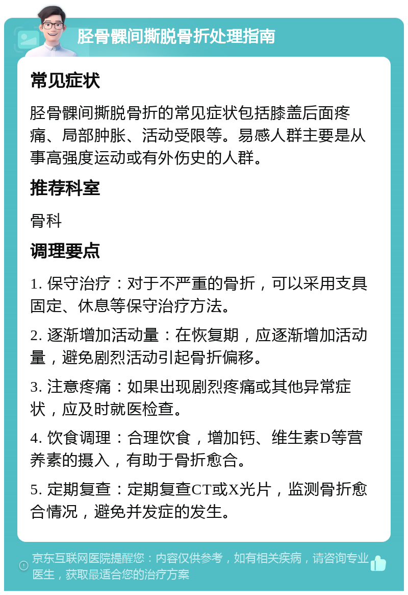 胫骨髁间撕脱骨折处理指南 常见症状 胫骨髁间撕脱骨折的常见症状包括膝盖后面疼痛、局部肿胀、活动受限等。易感人群主要是从事高强度运动或有外伤史的人群。 推荐科室 骨科 调理要点 1. 保守治疗：对于不严重的骨折，可以采用支具固定、休息等保守治疗方法。 2. 逐渐增加活动量：在恢复期，应逐渐增加活动量，避免剧烈活动引起骨折偏移。 3. 注意疼痛：如果出现剧烈疼痛或其他异常症状，应及时就医检查。 4. 饮食调理：合理饮食，增加钙、维生素D等营养素的摄入，有助于骨折愈合。 5. 定期复查：定期复查CT或X光片，监测骨折愈合情况，避免并发症的发生。