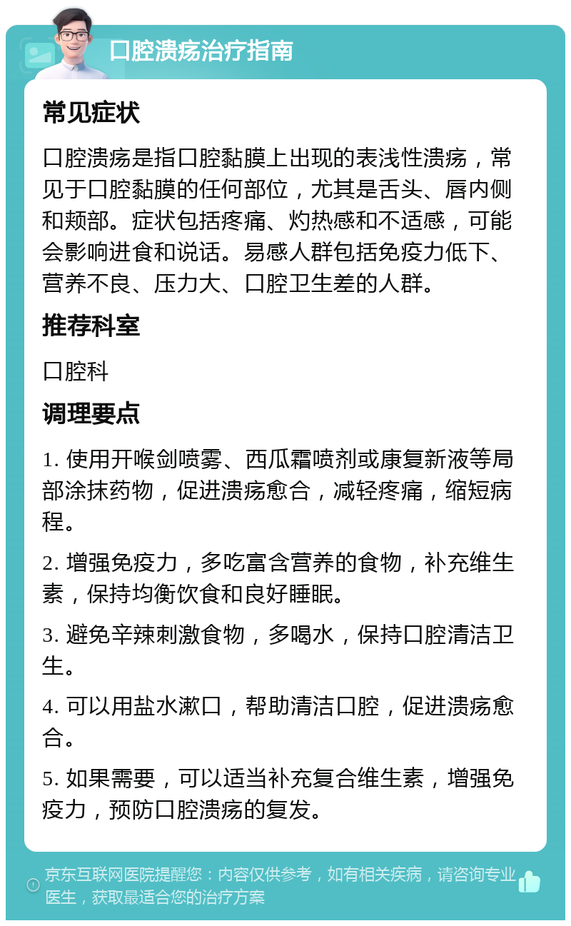 口腔溃疡治疗指南 常见症状 口腔溃疡是指口腔黏膜上出现的表浅性溃疡，常见于口腔黏膜的任何部位，尤其是舌头、唇内侧和颊部。症状包括疼痛、灼热感和不适感，可能会影响进食和说话。易感人群包括免疫力低下、营养不良、压力大、口腔卫生差的人群。 推荐科室 口腔科 调理要点 1. 使用开喉剑喷雾、西瓜霜喷剂或康复新液等局部涂抹药物，促进溃疡愈合，减轻疼痛，缩短病程。 2. 增强免疫力，多吃富含营养的食物，补充维生素，保持均衡饮食和良好睡眠。 3. 避免辛辣刺激食物，多喝水，保持口腔清洁卫生。 4. 可以用盐水漱口，帮助清洁口腔，促进溃疡愈合。 5. 如果需要，可以适当补充复合维生素，增强免疫力，预防口腔溃疡的复发。