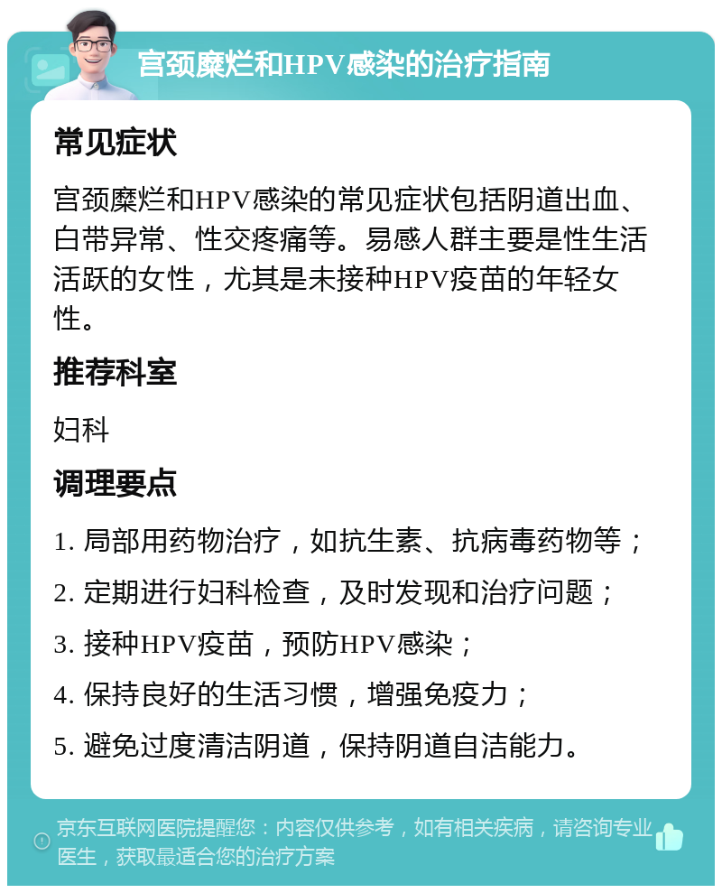 宫颈糜烂和HPV感染的治疗指南 常见症状 宫颈糜烂和HPV感染的常见症状包括阴道出血、白带异常、性交疼痛等。易感人群主要是性生活活跃的女性，尤其是未接种HPV疫苗的年轻女性。 推荐科室 妇科 调理要点 1. 局部用药物治疗，如抗生素、抗病毒药物等； 2. 定期进行妇科检查，及时发现和治疗问题； 3. 接种HPV疫苗，预防HPV感染； 4. 保持良好的生活习惯，增强免疫力； 5. 避免过度清洁阴道，保持阴道自洁能力。