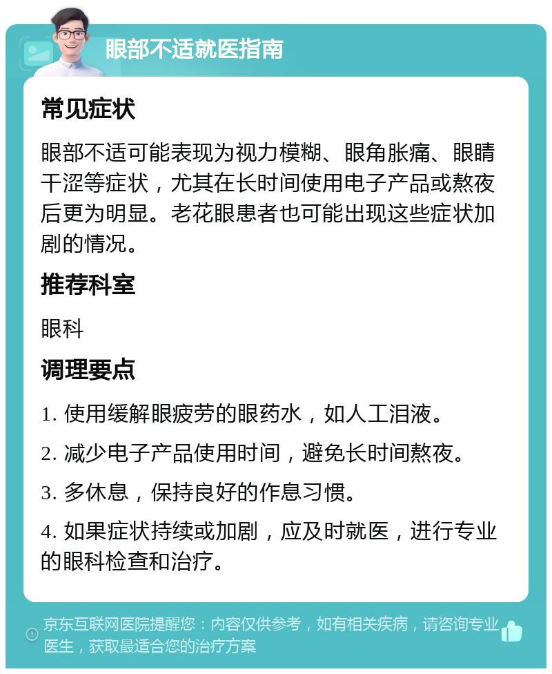 眼部不适就医指南 常见症状 眼部不适可能表现为视力模糊、眼角胀痛、眼睛干涩等症状，尤其在长时间使用电子产品或熬夜后更为明显。老花眼患者也可能出现这些症状加剧的情况。 推荐科室 眼科 调理要点 1. 使用缓解眼疲劳的眼药水，如人工泪液。 2. 减少电子产品使用时间，避免长时间熬夜。 3. 多休息，保持良好的作息习惯。 4. 如果症状持续或加剧，应及时就医，进行专业的眼科检查和治疗。