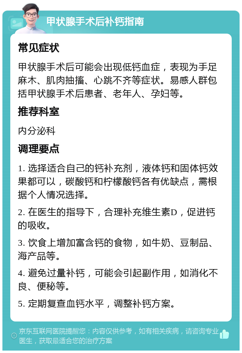 甲状腺手术后补钙指南 常见症状 甲状腺手术后可能会出现低钙血症，表现为手足麻木、肌肉抽搐、心跳不齐等症状。易感人群包括甲状腺手术后患者、老年人、孕妇等。 推荐科室 内分泌科 调理要点 1. 选择适合自己的钙补充剂，液体钙和固体钙效果都可以，碳酸钙和柠檬酸钙各有优缺点，需根据个人情况选择。 2. 在医生的指导下，合理补充维生素D，促进钙的吸收。 3. 饮食上增加富含钙的食物，如牛奶、豆制品、海产品等。 4. 避免过量补钙，可能会引起副作用，如消化不良、便秘等。 5. 定期复查血钙水平，调整补钙方案。