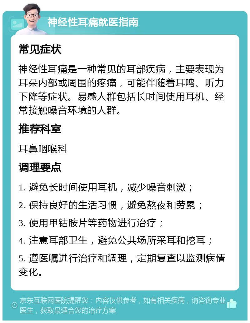 神经性耳痛就医指南 常见症状 神经性耳痛是一种常见的耳部疾病，主要表现为耳朵内部或周围的疼痛，可能伴随着耳鸣、听力下降等症状。易感人群包括长时间使用耳机、经常接触噪音环境的人群。 推荐科室 耳鼻咽喉科 调理要点 1. 避免长时间使用耳机，减少噪音刺激； 2. 保持良好的生活习惯，避免熬夜和劳累； 3. 使用甲钴胺片等药物进行治疗； 4. 注意耳部卫生，避免公共场所采耳和挖耳； 5. 遵医嘱进行治疗和调理，定期复查以监测病情变化。