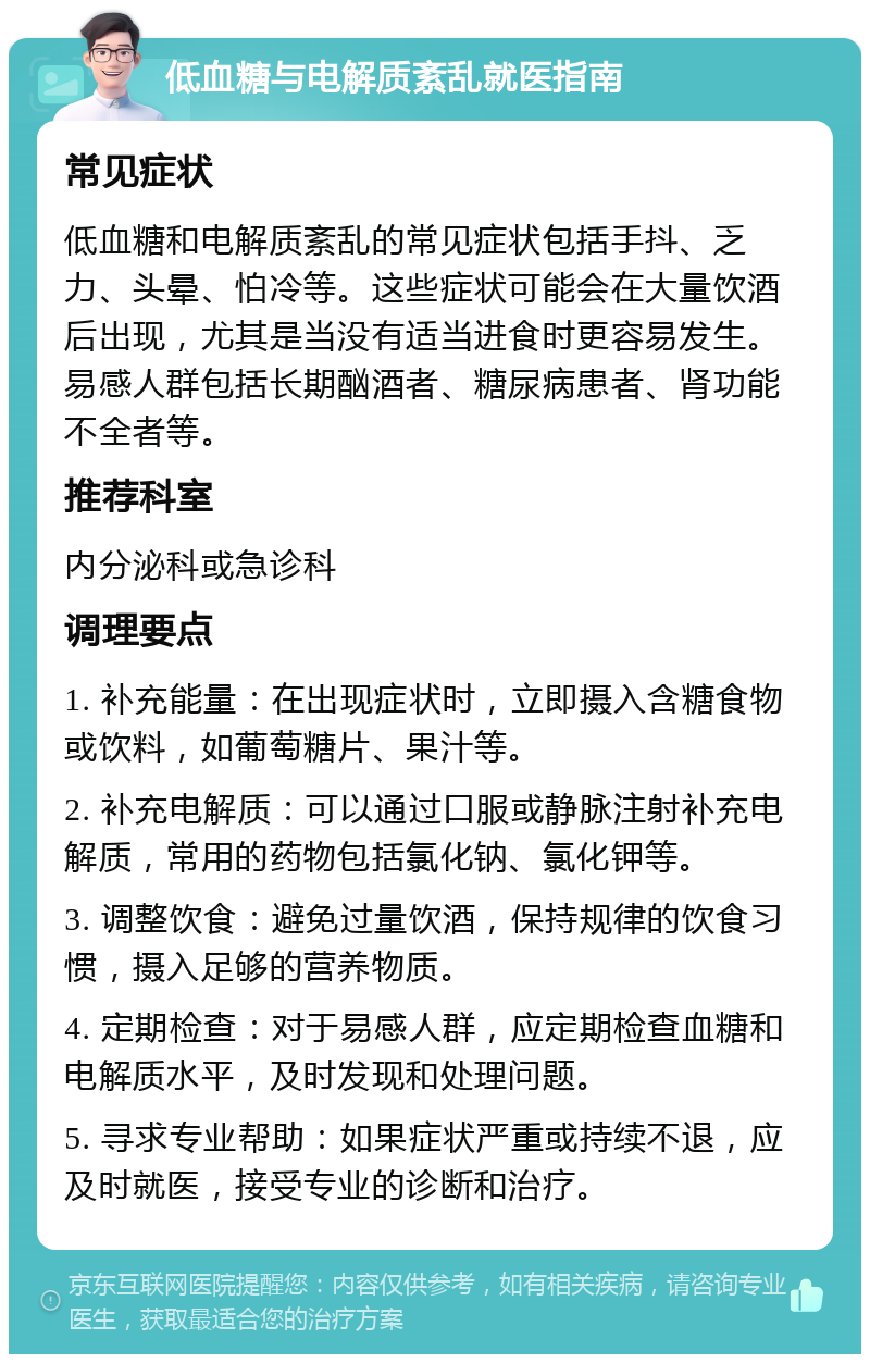 低血糖与电解质紊乱就医指南 常见症状 低血糖和电解质紊乱的常见症状包括手抖、乏力、头晕、怕冷等。这些症状可能会在大量饮酒后出现，尤其是当没有适当进食时更容易发生。易感人群包括长期酗酒者、糖尿病患者、肾功能不全者等。 推荐科室 内分泌科或急诊科 调理要点 1. 补充能量：在出现症状时，立即摄入含糖食物或饮料，如葡萄糖片、果汁等。 2. 补充电解质：可以通过口服或静脉注射补充电解质，常用的药物包括氯化钠、氯化钾等。 3. 调整饮食：避免过量饮酒，保持规律的饮食习惯，摄入足够的营养物质。 4. 定期检查：对于易感人群，应定期检查血糖和电解质水平，及时发现和处理问题。 5. 寻求专业帮助：如果症状严重或持续不退，应及时就医，接受专业的诊断和治疗。