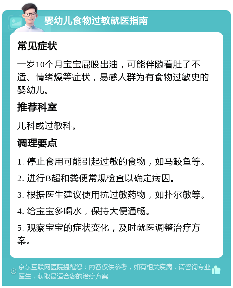 婴幼儿食物过敏就医指南 常见症状 一岁10个月宝宝屁股出油，可能伴随着肚子不适、情绪燥等症状，易感人群为有食物过敏史的婴幼儿。 推荐科室 儿科或过敏科。 调理要点 1. 停止食用可能引起过敏的食物，如马鲛鱼等。 2. 进行B超和粪便常规检查以确定病因。 3. 根据医生建议使用抗过敏药物，如扑尔敏等。 4. 给宝宝多喝水，保持大便通畅。 5. 观察宝宝的症状变化，及时就医调整治疗方案。