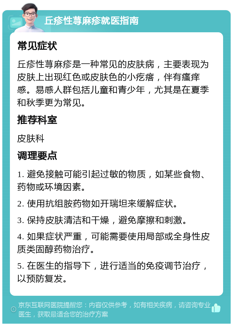 丘疹性荨麻疹就医指南 常见症状 丘疹性荨麻疹是一种常见的皮肤病，主要表现为皮肤上出现红色或皮肤色的小疙瘩，伴有瘙痒感。易感人群包括儿童和青少年，尤其是在夏季和秋季更为常见。 推荐科室 皮肤科 调理要点 1. 避免接触可能引起过敏的物质，如某些食物、药物或环境因素。 2. 使用抗组胺药物如开瑞坦来缓解症状。 3. 保持皮肤清洁和干燥，避免摩擦和刺激。 4. 如果症状严重，可能需要使用局部或全身性皮质类固醇药物治疗。 5. 在医生的指导下，进行适当的免疫调节治疗，以预防复发。