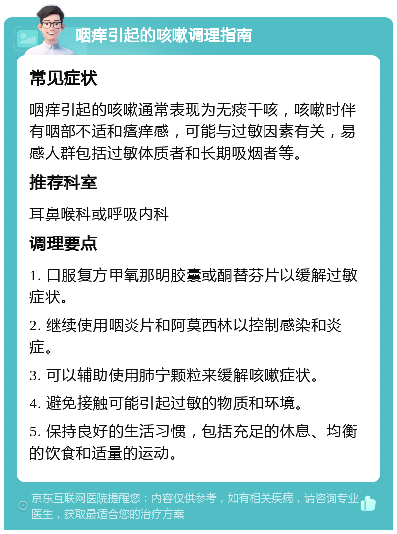 咽痒引起的咳嗽调理指南 常见症状 咽痒引起的咳嗽通常表现为无痰干咳，咳嗽时伴有咽部不适和瘙痒感，可能与过敏因素有关，易感人群包括过敏体质者和长期吸烟者等。 推荐科室 耳鼻喉科或呼吸内科 调理要点 1. 口服复方甲氧那明胶囊或酮替芬片以缓解过敏症状。 2. 继续使用咽炎片和阿莫西林以控制感染和炎症。 3. 可以辅助使用肺宁颗粒来缓解咳嗽症状。 4. 避免接触可能引起过敏的物质和环境。 5. 保持良好的生活习惯，包括充足的休息、均衡的饮食和适量的运动。