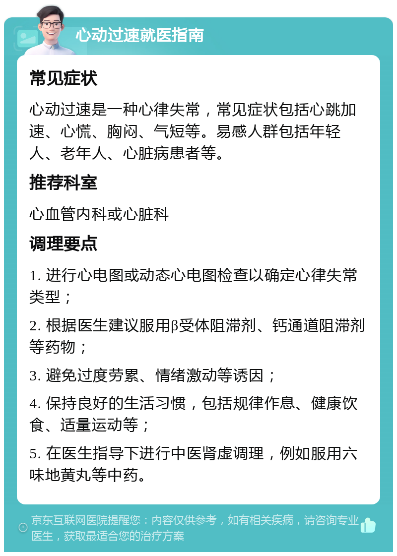 心动过速就医指南 常见症状 心动过速是一种心律失常，常见症状包括心跳加速、心慌、胸闷、气短等。易感人群包括年轻人、老年人、心脏病患者等。 推荐科室 心血管内科或心脏科 调理要点 1. 进行心电图或动态心电图检查以确定心律失常类型； 2. 根据医生建议服用β受体阻滞剂、钙通道阻滞剂等药物； 3. 避免过度劳累、情绪激动等诱因； 4. 保持良好的生活习惯，包括规律作息、健康饮食、适量运动等； 5. 在医生指导下进行中医肾虚调理，例如服用六味地黄丸等中药。