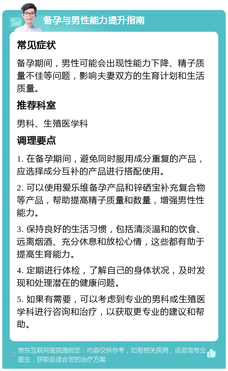 备孕与男性能力提升指南 常见症状 备孕期间，男性可能会出现性能力下降、精子质量不佳等问题，影响夫妻双方的生育计划和生活质量。 推荐科室 男科、生殖医学科 调理要点 1. 在备孕期间，避免同时服用成分重复的产品，应选择成分互补的产品进行搭配使用。 2. 可以使用爱乐维备孕产品和锌硒宝补充复合物等产品，帮助提高精子质量和数量，增强男性性能力。 3. 保持良好的生活习惯，包括清淡温和的饮食、远离烟酒、充分休息和放松心情，这些都有助于提高生育能力。 4. 定期进行体检，了解自己的身体状况，及时发现和处理潜在的健康问题。 5. 如果有需要，可以考虑到专业的男科或生殖医学科进行咨询和治疗，以获取更专业的建议和帮助。