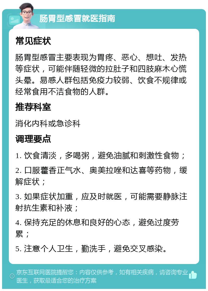 肠胃型感冒就医指南 常见症状 肠胃型感冒主要表现为胃疼、恶心、想吐、发热等症状，可能伴随轻微的拉肚子和四肢麻木心慌头晕。易感人群包括免疫力较弱、饮食不规律或经常食用不洁食物的人群。 推荐科室 消化内科或急诊科 调理要点 1. 饮食清淡，多喝粥，避免油腻和刺激性食物； 2. 口服藿香正气水、奥美拉唑和达喜等药物，缓解症状； 3. 如果症状加重，应及时就医，可能需要静脉注射抗生素和补液； 4. 保持充足的休息和良好的心态，避免过度劳累； 5. 注意个人卫生，勤洗手，避免交叉感染。