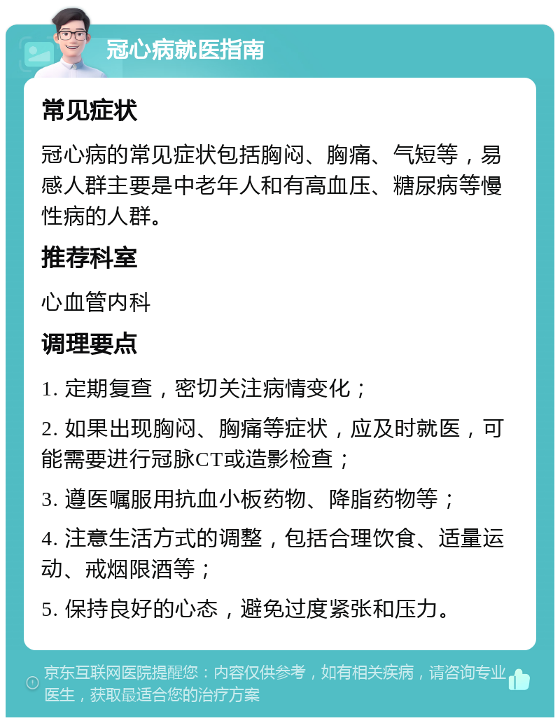 冠心病就医指南 常见症状 冠心病的常见症状包括胸闷、胸痛、气短等，易感人群主要是中老年人和有高血压、糖尿病等慢性病的人群。 推荐科室 心血管内科 调理要点 1. 定期复查，密切关注病情变化； 2. 如果出现胸闷、胸痛等症状，应及时就医，可能需要进行冠脉CT或造影检查； 3. 遵医嘱服用抗血小板药物、降脂药物等； 4. 注意生活方式的调整，包括合理饮食、适量运动、戒烟限酒等； 5. 保持良好的心态，避免过度紧张和压力。