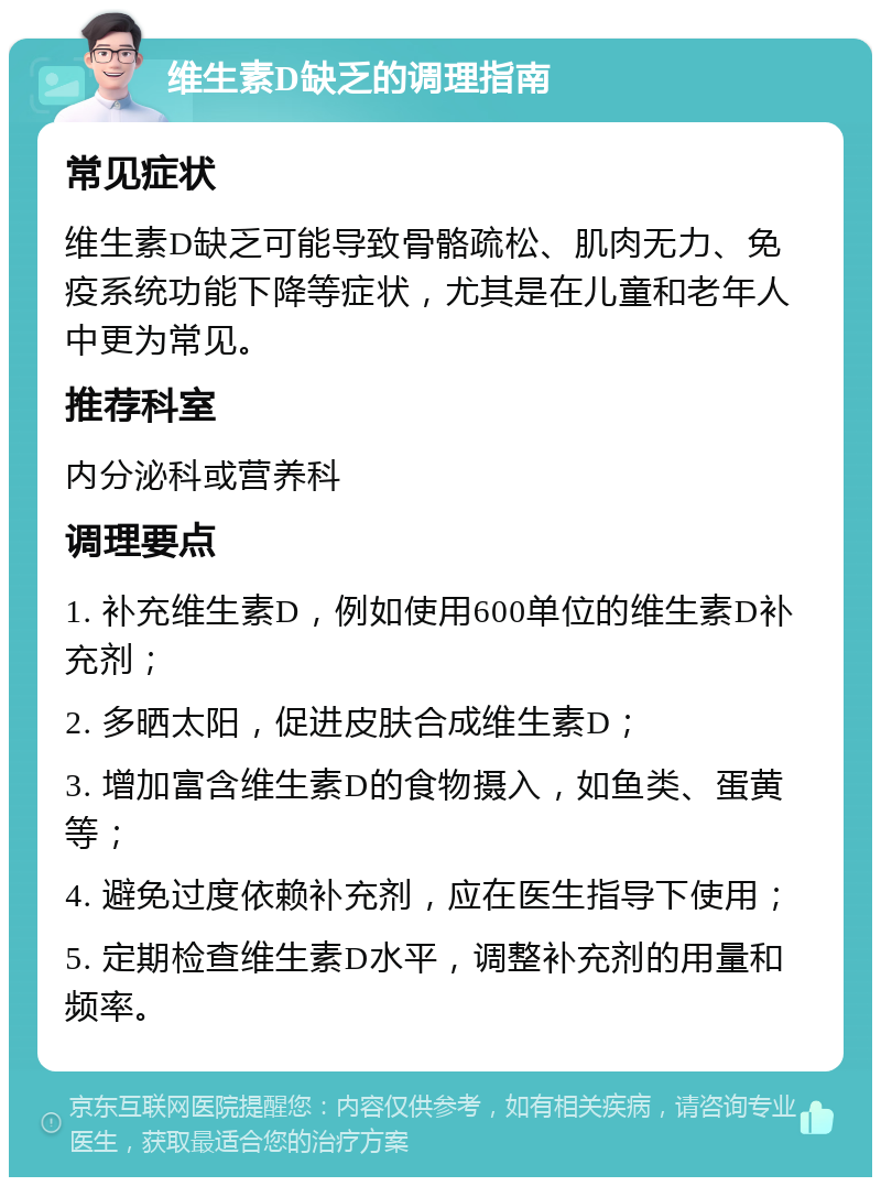 维生素D缺乏的调理指南 常见症状 维生素D缺乏可能导致骨骼疏松、肌肉无力、免疫系统功能下降等症状，尤其是在儿童和老年人中更为常见。 推荐科室 内分泌科或营养科 调理要点 1. 补充维生素D，例如使用600单位的维生素D补充剂； 2. 多晒太阳，促进皮肤合成维生素D； 3. 增加富含维生素D的食物摄入，如鱼类、蛋黄等； 4. 避免过度依赖补充剂，应在医生指导下使用； 5. 定期检查维生素D水平，调整补充剂的用量和频率。