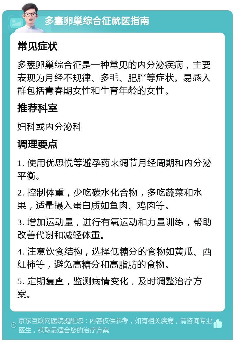 多囊卵巢综合征就医指南 常见症状 多囊卵巢综合征是一种常见的内分泌疾病，主要表现为月经不规律、多毛、肥胖等症状。易感人群包括青春期女性和生育年龄的女性。 推荐科室 妇科或内分泌科 调理要点 1. 使用优思悦等避孕药来调节月经周期和内分泌平衡。 2. 控制体重，少吃碳水化合物，多吃蔬菜和水果，适量摄入蛋白质如鱼肉、鸡肉等。 3. 增加运动量，进行有氧运动和力量训练，帮助改善代谢和减轻体重。 4. 注意饮食结构，选择低糖分的食物如黄瓜、西红柿等，避免高糖分和高脂肪的食物。 5. 定期复查，监测病情变化，及时调整治疗方案。