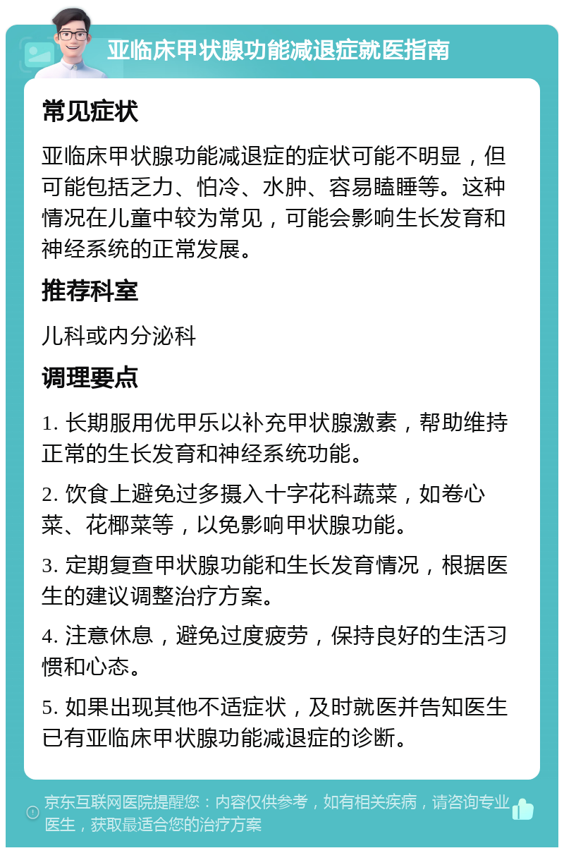 亚临床甲状腺功能减退症就医指南 常见症状 亚临床甲状腺功能减退症的症状可能不明显，但可能包括乏力、怕冷、水肿、容易瞌睡等。这种情况在儿童中较为常见，可能会影响生长发育和神经系统的正常发展。 推荐科室 儿科或内分泌科 调理要点 1. 长期服用优甲乐以补充甲状腺激素，帮助维持正常的生长发育和神经系统功能。 2. 饮食上避免过多摄入十字花科蔬菜，如卷心菜、花椰菜等，以免影响甲状腺功能。 3. 定期复查甲状腺功能和生长发育情况，根据医生的建议调整治疗方案。 4. 注意休息，避免过度疲劳，保持良好的生活习惯和心态。 5. 如果出现其他不适症状，及时就医并告知医生已有亚临床甲状腺功能减退症的诊断。