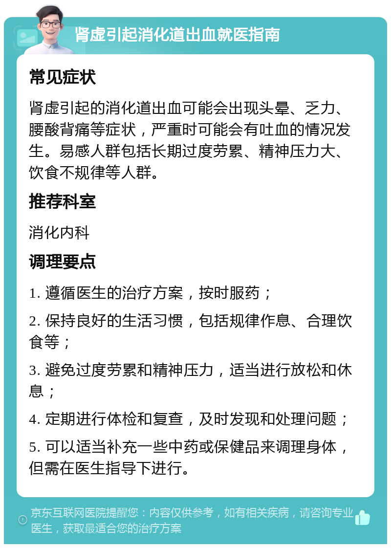 肾虚引起消化道出血就医指南 常见症状 肾虚引起的消化道出血可能会出现头晕、乏力、腰酸背痛等症状，严重时可能会有吐血的情况发生。易感人群包括长期过度劳累、精神压力大、饮食不规律等人群。 推荐科室 消化内科 调理要点 1. 遵循医生的治疗方案，按时服药； 2. 保持良好的生活习惯，包括规律作息、合理饮食等； 3. 避免过度劳累和精神压力，适当进行放松和休息； 4. 定期进行体检和复查，及时发现和处理问题； 5. 可以适当补充一些中药或保健品来调理身体，但需在医生指导下进行。