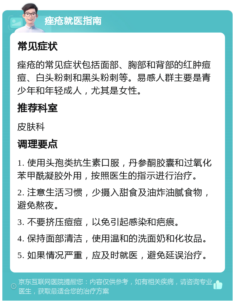 痤疮就医指南 常见症状 痤疮的常见症状包括面部、胸部和背部的红肿痘痘、白头粉刺和黑头粉刺等。易感人群主要是青少年和年轻成人，尤其是女性。 推荐科室 皮肤科 调理要点 1. 使用头孢类抗生素口服，丹参酮胶囊和过氧化苯甲酰凝胶外用，按照医生的指示进行治疗。 2. 注意生活习惯，少摄入甜食及油炸油腻食物，避免熬夜。 3. 不要挤压痘痘，以免引起感染和疤痕。 4. 保持面部清洁，使用温和的洗面奶和化妆品。 5. 如果情况严重，应及时就医，避免延误治疗。