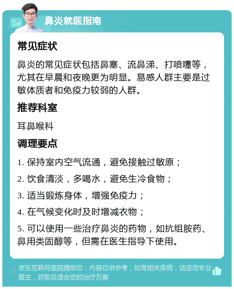 鼻炎就医指南 常见症状 鼻炎的常见症状包括鼻塞、流鼻涕、打喷嚏等，尤其在早晨和夜晚更为明显。易感人群主要是过敏体质者和免疫力较弱的人群。 推荐科室 耳鼻喉科 调理要点 1. 保持室内空气流通，避免接触过敏原； 2. 饮食清淡，多喝水，避免生冷食物； 3. 适当锻炼身体，增强免疫力； 4. 在气候变化时及时增减衣物； 5. 可以使用一些治疗鼻炎的药物，如抗组胺药、鼻用类固醇等，但需在医生指导下使用。