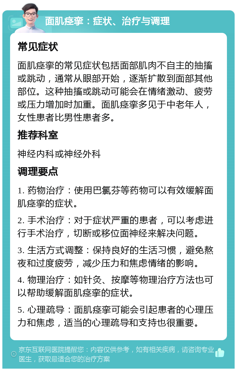 面肌痉挛：症状、治疗与调理 常见症状 面肌痉挛的常见症状包括面部肌肉不自主的抽搐或跳动，通常从眼部开始，逐渐扩散到面部其他部位。这种抽搐或跳动可能会在情绪激动、疲劳或压力增加时加重。面肌痉挛多见于中老年人，女性患者比男性患者多。 推荐科室 神经内科或神经外科 调理要点 1. 药物治疗：使用巴氯芬等药物可以有效缓解面肌痉挛的症状。 2. 手术治疗：对于症状严重的患者，可以考虑进行手术治疗，切断或移位面神经来解决问题。 3. 生活方式调整：保持良好的生活习惯，避免熬夜和过度疲劳，减少压力和焦虑情绪的影响。 4. 物理治疗：如针灸、按摩等物理治疗方法也可以帮助缓解面肌痉挛的症状。 5. 心理疏导：面肌痉挛可能会引起患者的心理压力和焦虑，适当的心理疏导和支持也很重要。