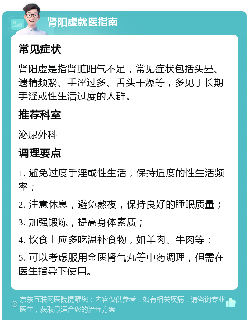 肾阳虚就医指南 常见症状 肾阳虚是指肾脏阳气不足，常见症状包括头晕、遗精频繁、手淫过多、舌头干燥等，多见于长期手淫或性生活过度的人群。 推荐科室 泌尿外科 调理要点 1. 避免过度手淫或性生活，保持适度的性生活频率； 2. 注意休息，避免熬夜，保持良好的睡眠质量； 3. 加强锻炼，提高身体素质； 4. 饮食上应多吃温补食物，如羊肉、牛肉等； 5. 可以考虑服用金匮肾气丸等中药调理，但需在医生指导下使用。