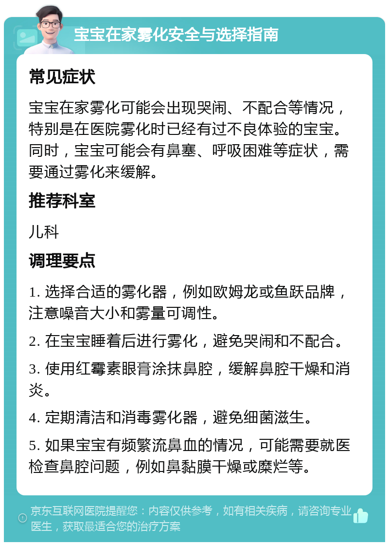 宝宝在家雾化安全与选择指南 常见症状 宝宝在家雾化可能会出现哭闹、不配合等情况，特别是在医院雾化时已经有过不良体验的宝宝。同时，宝宝可能会有鼻塞、呼吸困难等症状，需要通过雾化来缓解。 推荐科室 儿科 调理要点 1. 选择合适的雾化器，例如欧姆龙或鱼跃品牌，注意噪音大小和雾量可调性。 2. 在宝宝睡着后进行雾化，避免哭闹和不配合。 3. 使用红霉素眼膏涂抹鼻腔，缓解鼻腔干燥和消炎。 4. 定期清洁和消毒雾化器，避免细菌滋生。 5. 如果宝宝有频繁流鼻血的情况，可能需要就医检查鼻腔问题，例如鼻黏膜干燥或糜烂等。